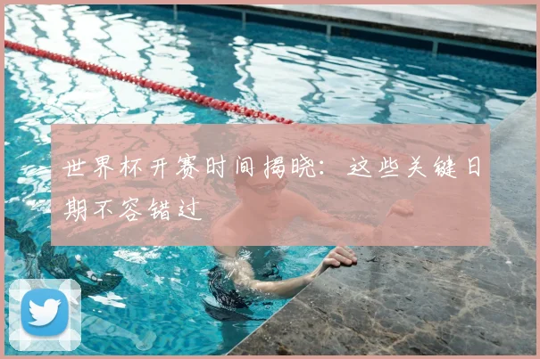 世界杯开赛时间揭晓：这些关键日期不容错过