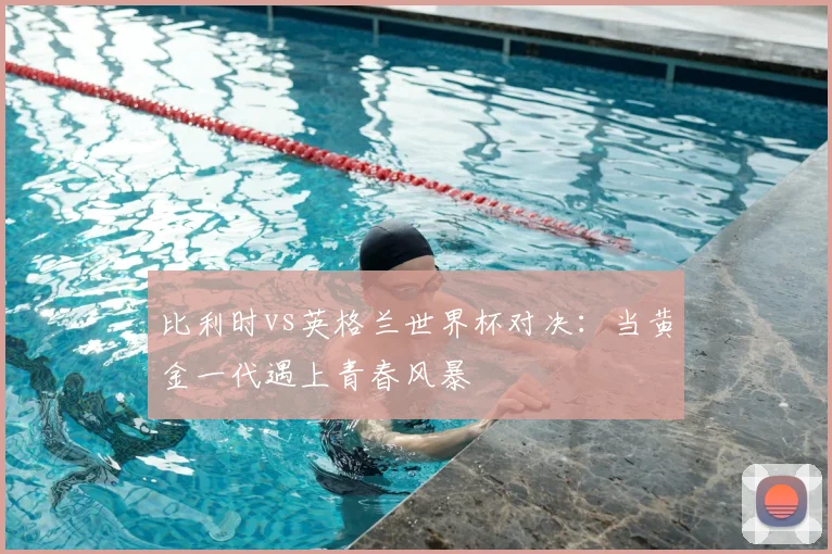 比利时vs英格兰世界杯对决：当黄金一代遇上青春风暴