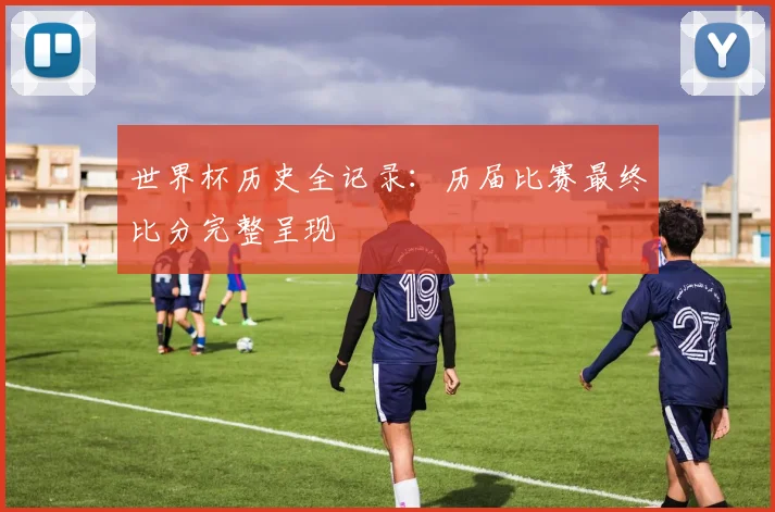 世界杯历史全记录：历届比赛最终比分完整呈现