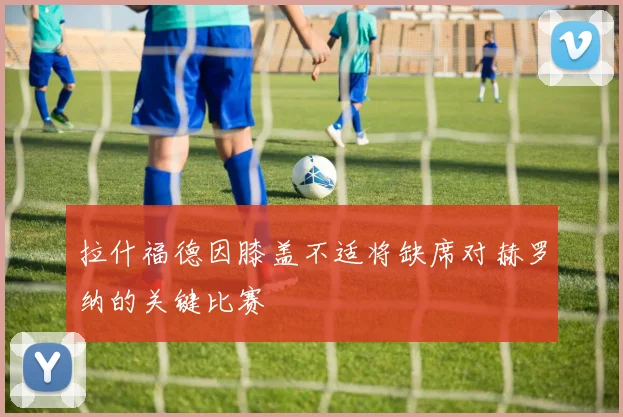 拉什福德因膝盖不适将缺席对赫罗纳的关键比赛