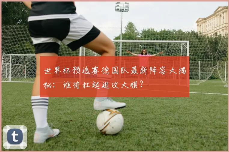 世界杯预选赛德国队最新阵容大揭秘：谁将扛起进攻大旗？