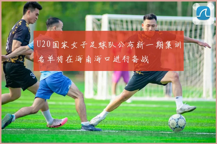 U20国家女子足球队公布新一期集训名单将在海南海口进行备战