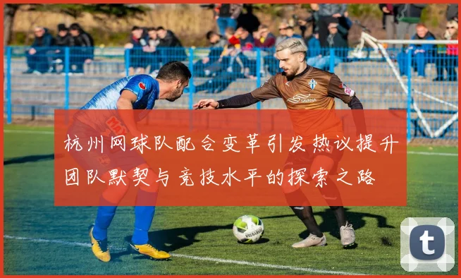 杭州网球队配合变革引发热议提升团队默契与竞技水平的探索之路