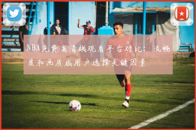 NBA免费高清线观看平台对比：流畅度和画质成用户选择关键因素