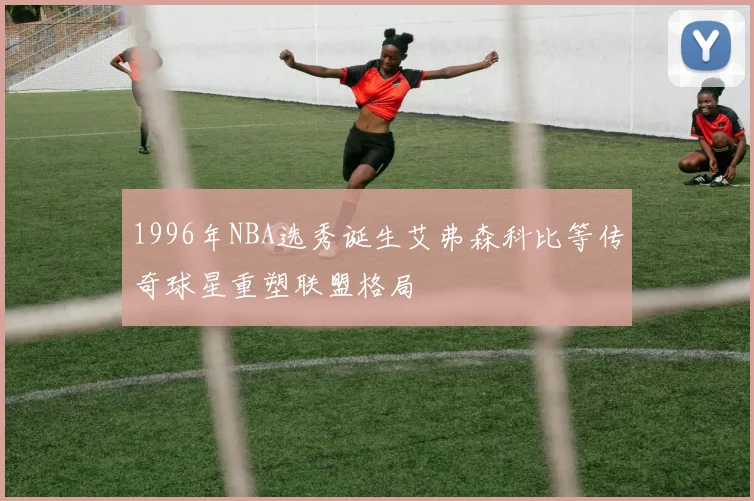 1996年NBA选秀诞生艾弗森科比等传奇球星重塑联盟格局