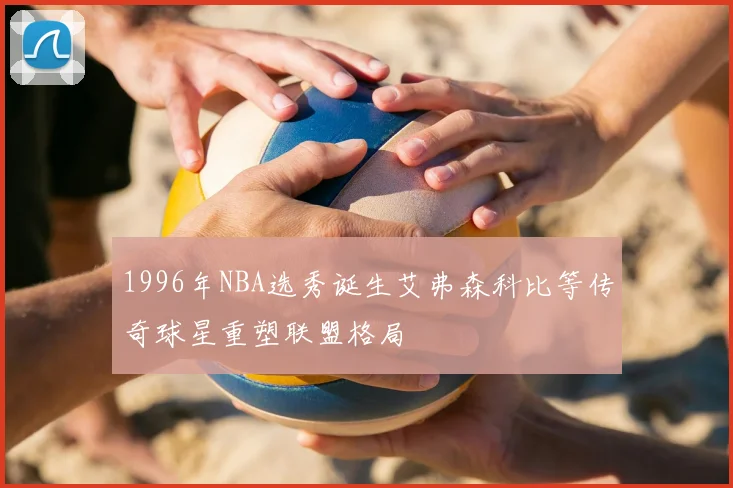 1996年NBA选秀诞生艾弗森科比等传奇球星重塑联盟格局