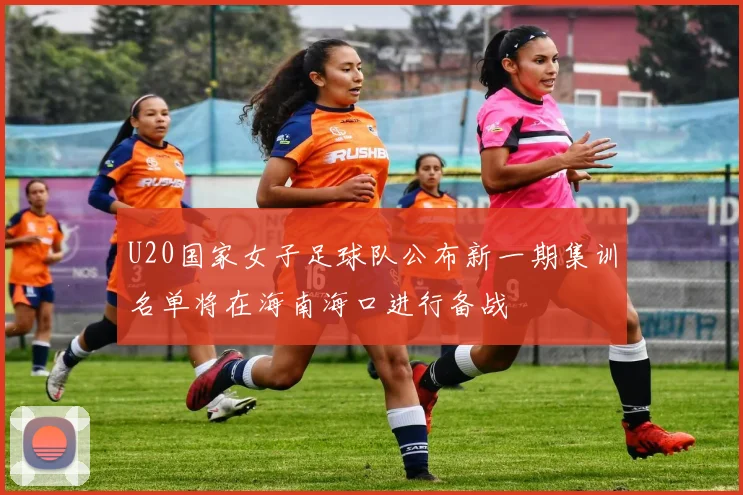 U20国家女子足球队公布新一期集训名单将在海南海口进行备战