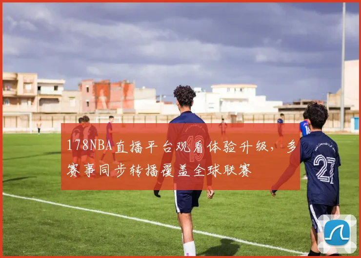 178NBA直播平台观看体验升级,多赛事同步转播覆盖全球联赛