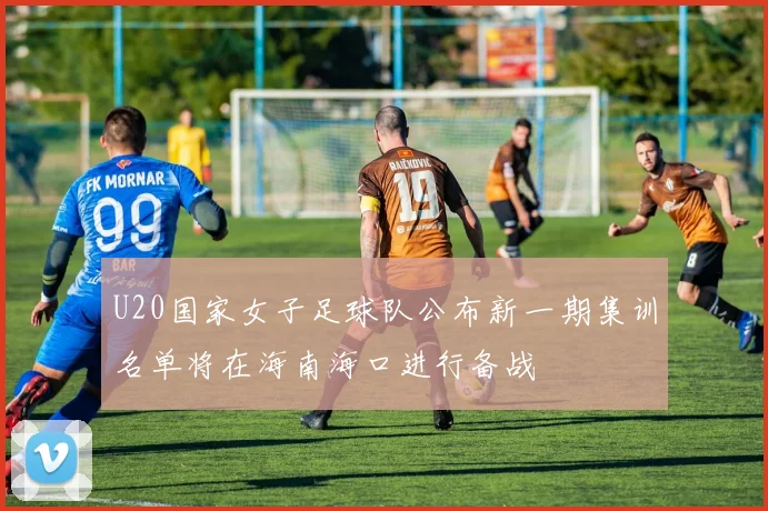 U20国家女子足球队公布新一期集训名单将在海南海口进行备战