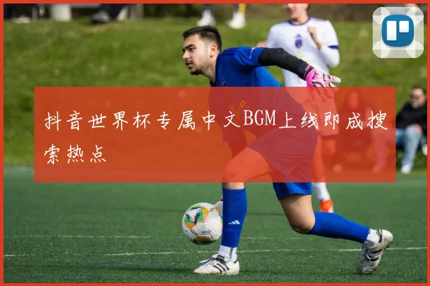抖音世界杯专属中文BGM上线即成搜索热点