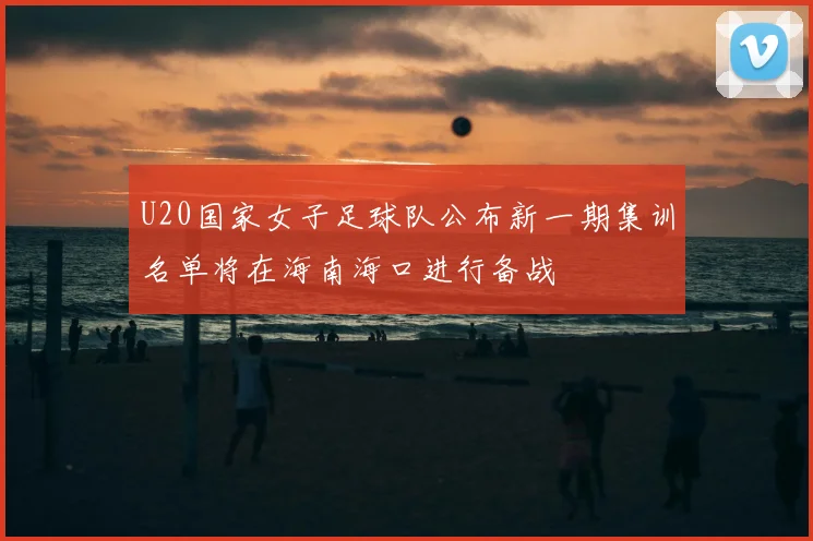 U20国家女子足球队公布新一期集训名单将在海南海口进行备战