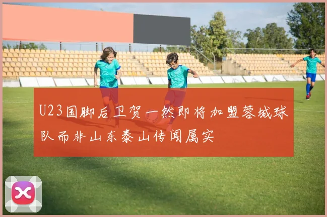 U23国脚后卫贺一然即将加盟蓉城球队而非山东泰山传闻属实