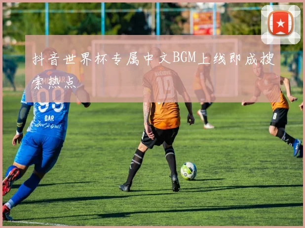 抖音世界杯专属中文BGM上线即成搜索热点