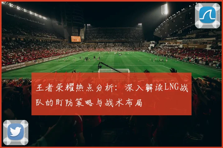 王者荣耀热点分析：深入解读LNG战队的盯防策略与战术布局
