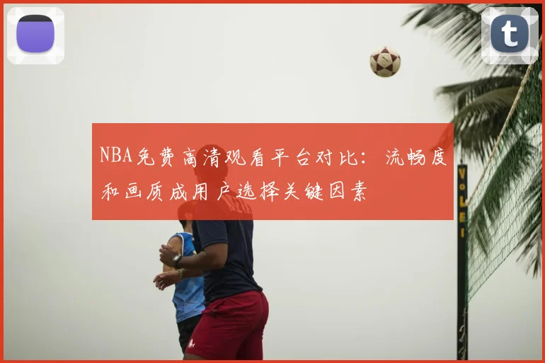 NBA免费高清观看平台对比:流畅度和画质成用户选择关键因素