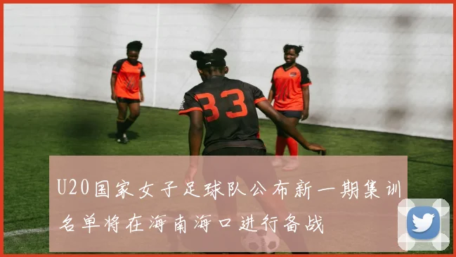 U20国家女子足球队公布新一期集训名单将在海南海口进行备战