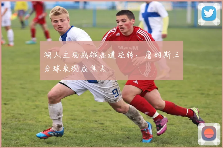 湖人主场战雄鹿遭逆转，詹姆斯三分球表现成焦点