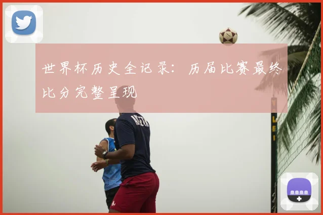 世界杯历史全记录：历届比赛最终比分完整呈现