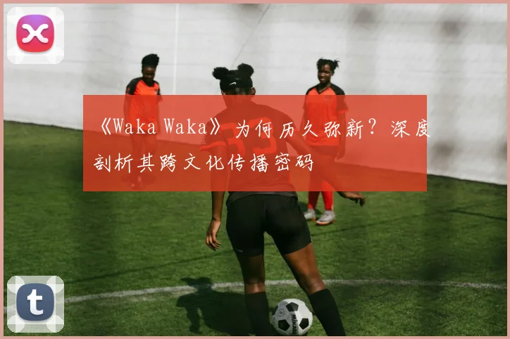《Waka Waka》为何历久弥新？深度剖析其跨文化传播密码
