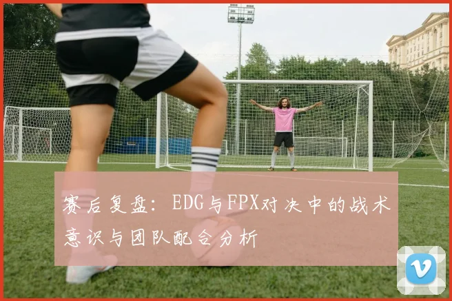 赛后复盘：EDG与FPX对决中的战术意识与团队配合分析