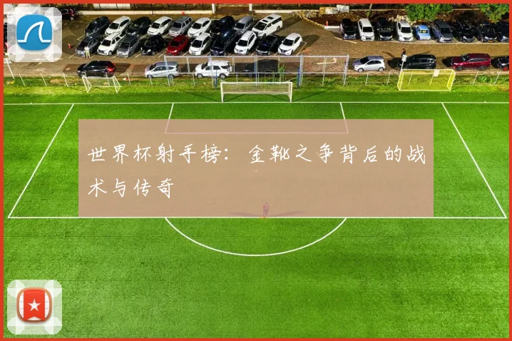 世界杯射手榜：金靴之争背后的战术与传奇