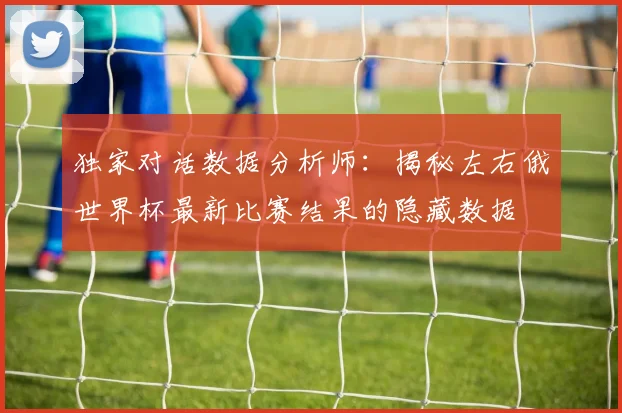 独家对话数据分析师：揭秘左右俄世界杯最新比赛结果的隐藏数据