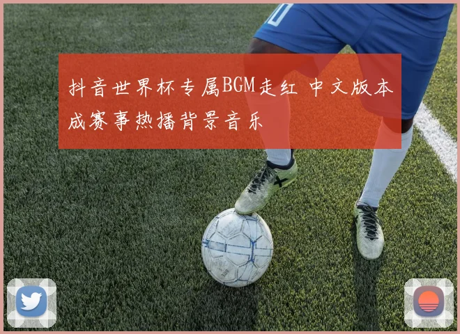 抖音世界杯专属BGM走红 中文版本成赛事热播背景音乐