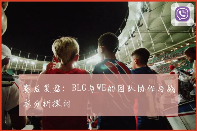 赛后复盘：BLG与WE的团队协作与战术分析探讨