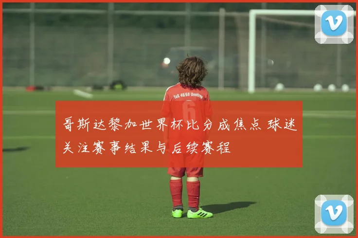 哥斯达黎加世界杯比分成焦点 球迷关注赛事结果与后续赛程