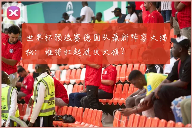 世界杯预选赛德国队最新阵容大揭秘：谁将扛起进攻大旗？