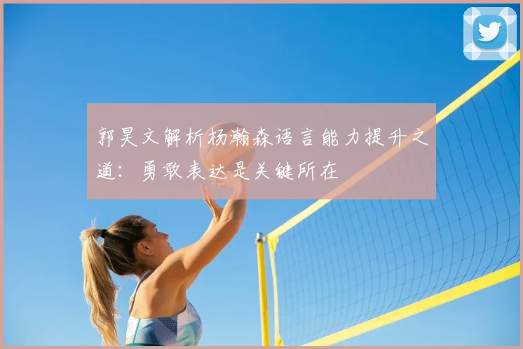 郭昊文解析杨瀚森语言能力提升之道:勇敢表达是关键所在