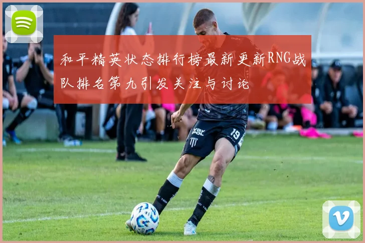 和平精英状态排行榜最新更新RNG战队排名第九引发关注与讨论