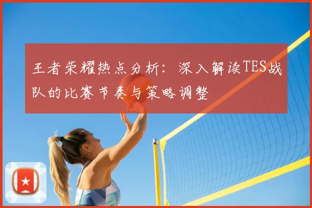 王者荣耀热点分析:深入解读TES战队的比赛节奏与策略调整