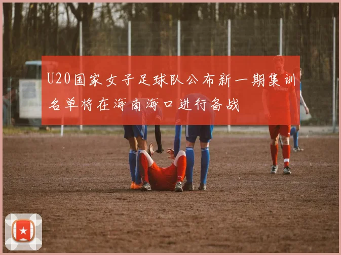 U20国家女子足球队公布新一期集训名单将在海南海口进行备战