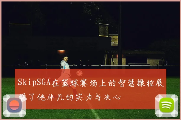 SkipSGA在篮球赛场上的智慧操控展现了他非凡的实力与决心