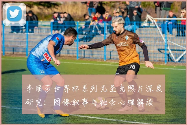 李丽莎世界杯系列无圣光照片深度研究：图像叙事与社会心理解读