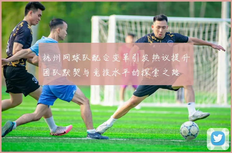 杭州网球队配合变革引发热议提升团队默契与竞技水平的探索之路